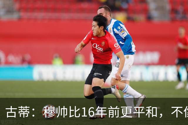 古蒂：穆帅比16年前更平和，不像第一次执教皇马时那样冲动了